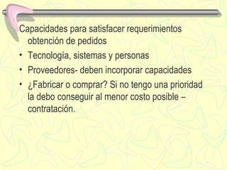 Capacidades para satisfacer requerimientos obtención de pedidos Tecnología, sistemas y personas Proveedores- deben incorporar capacidades ¿Fabricar o comprar? Si no tengo una prioridad la debo conseguir al menor costo posible – contratación. 