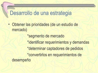 Desarrollo de una estrategia Obtener las prioridades (de un estudio de mercado)  *segmento de mercado *identificar requerimientos y demandas *determinar captadores de pedidos *convertirlos en requerimientos de desempeño 