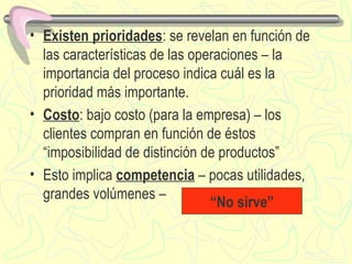 Existen prioridades : se revelan en función de las características de las operaciones – la importancia del proceso indica cu á l es la prioridad m á s importante. Costo : bajo costo (para la empresa) – los clientes compran en función de  é stos “imposibilidad de distinción de productos” Esto implica  competencia  – pocas utilidades, grandes volúmenes –  “ No sirve” 