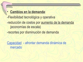 Cambios en la demanda : -Flexibilidad tecnológica y operativa -reducción de costos por  aumento de la demanda ( economías de escala) -recortes por disminución de demanda Capacidad   - afrontar demanda dinámica de mercado 