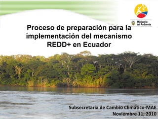 Proceso de preparación para la
implementación del mecanismo
REDD+ en Ecuador
Subsecretaria de Cambio Climático-MAE
Noviembre 11, 2010
 
