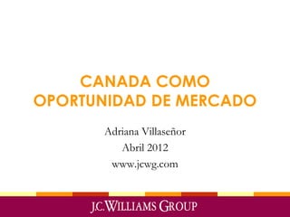 CANADA COMO
OPORTUNIDAD DE MERCADO
Adriana Villaseñor
Abril 2012
www.jcwg.com
 