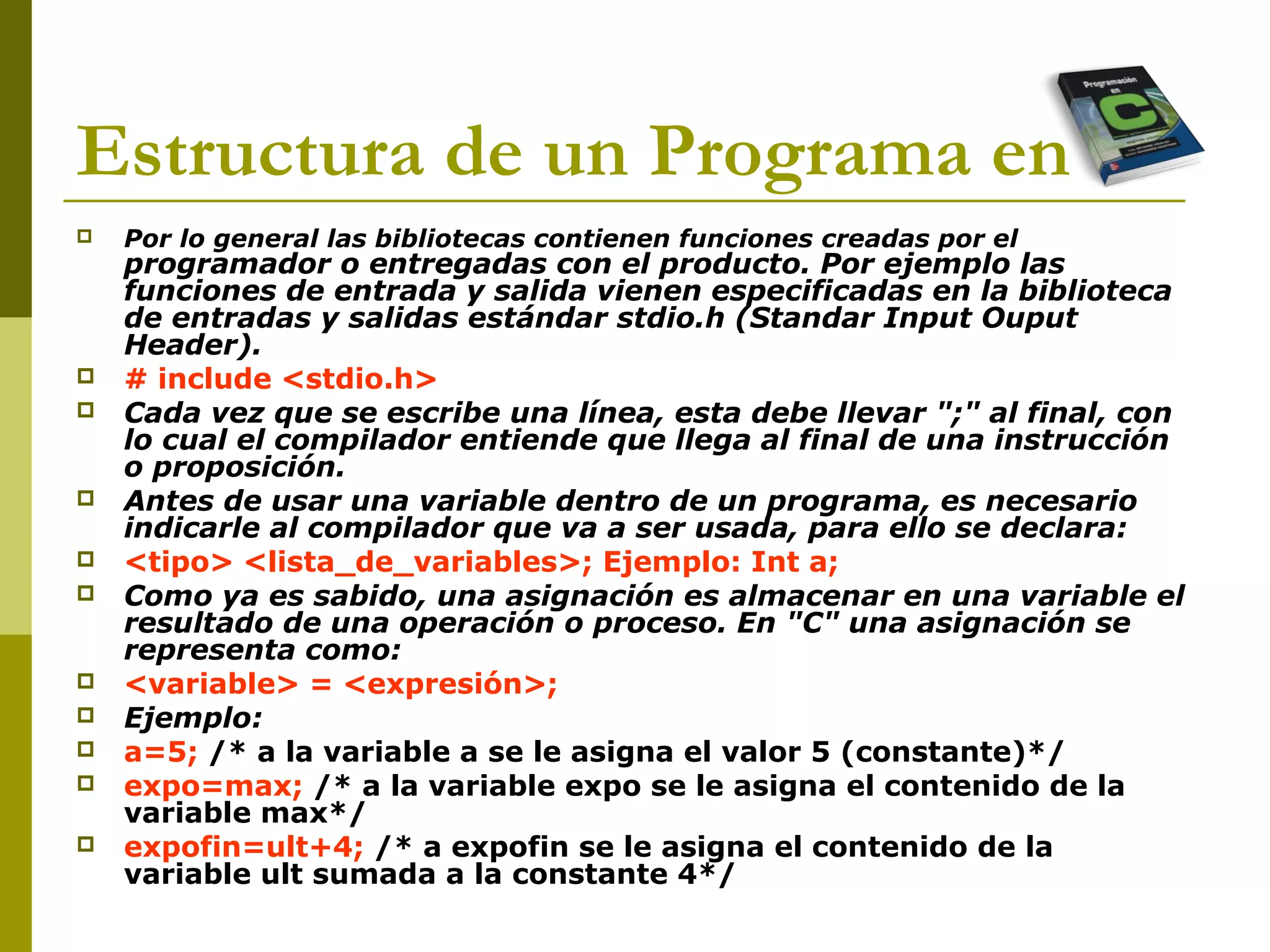 Estructura de un Programa en C
 Por lo general las bibliotecas contienen funciones creadas por el
programador o entregadas con el producto. Por ejemplo las
funciones de entrada y salida vienen especificadas en la biblioteca
de entradas y salidas estándar stdio.h (Standar Input Ouput
Header).
 # include <stdio.h>
 Cada vez que se escribe una línea, esta debe llevar ";" al final, con
lo cual el compilador entiende que llega al final de una instrucción
o proposición.
 Antes de usar una variable dentro de un programa, es necesario
indicarle al compilador que va a ser usada, para ello se declara:
 <tipo> <lista_de_variables>; Ejemplo: Int a;
 Como ya es sabido, una asignación es almacenar en una variable el
resultado de una operación o proceso. En "C" una asignación se
representa como:
 <variable> = <expresión>;
 Ejemplo:
 a=5; /* a la variable a se le asigna el valor 5 (constante)*/
 expo=max; /* a la variable expo se le asigna el contenido de la
variable max*/
 expofin=ult+4; /* a expofin se le asigna el contenido de la
variable ult sumada a la constante 4*/
 