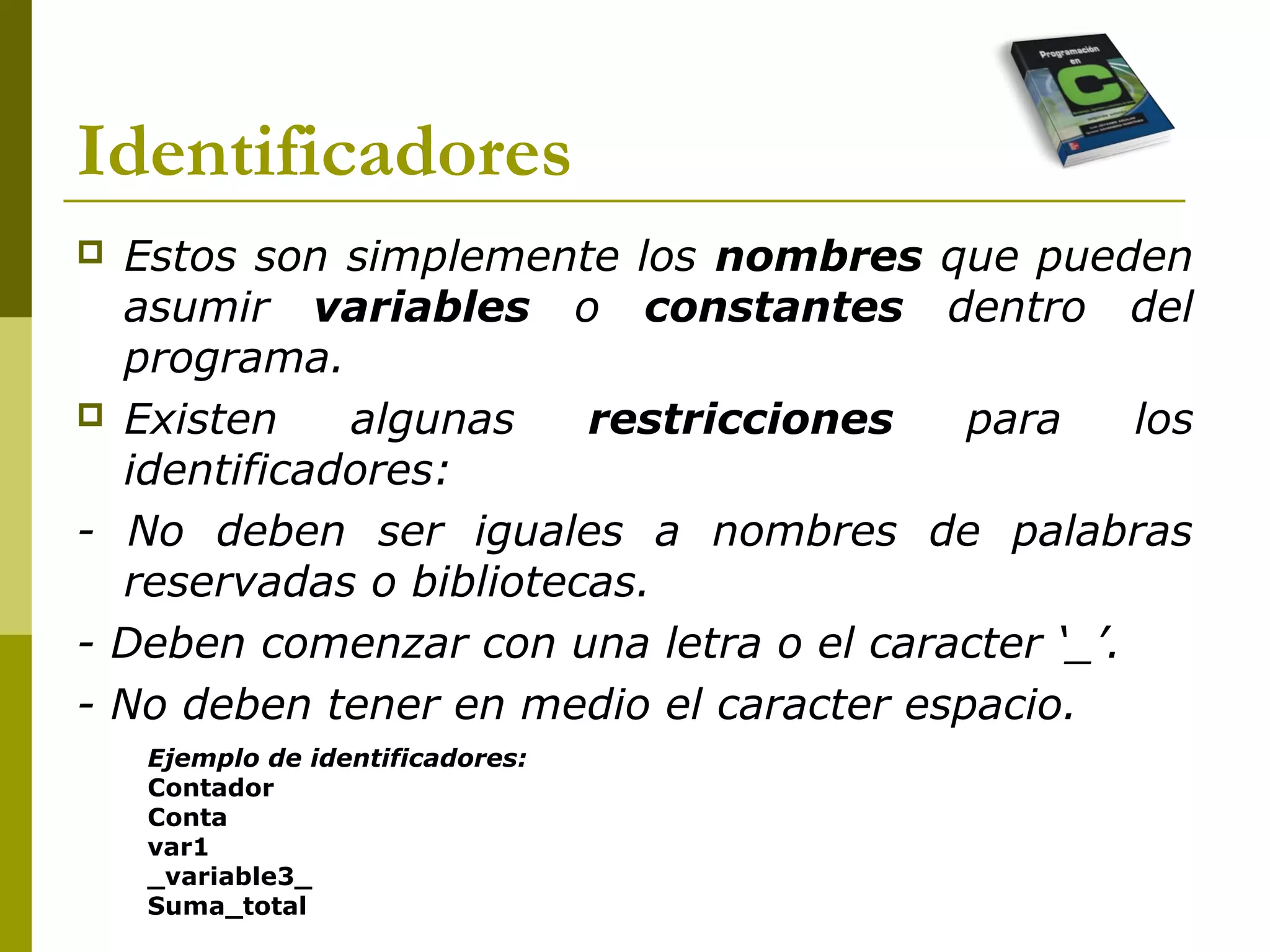 Identificadores
 Estos son simplemente los nombres que pueden
asumir variables o constantes dentro del
programa.
 Existen algunas restricciones para los
identificadores:
- No deben ser iguales a nombres de palabras
reservadas o bibliotecas.
- Deben comenzar con una letra o el caracter ‘_’.
- No deben tener en medio el caracter espacio.
Ejemplo de identificadores:
Contador
Conta
var1
_variable3_
Suma_total
 