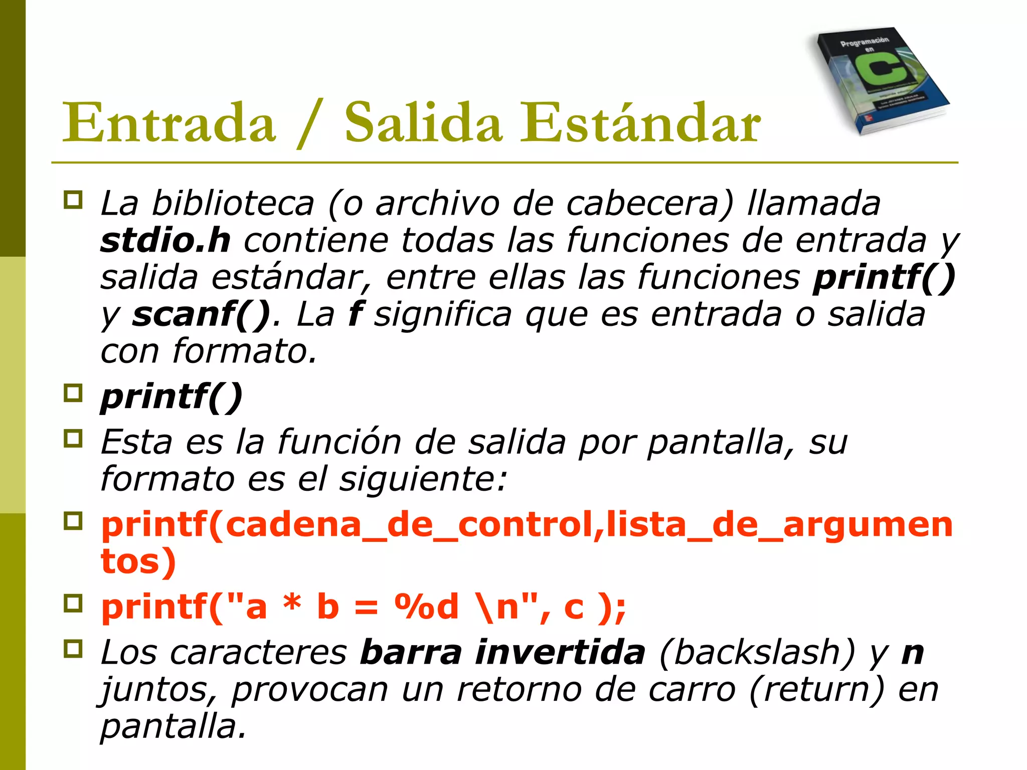Entrada / Salida Estándar
 La biblioteca (o archivo de cabecera) llamada
stdio.h contiene todas las funciones de entrada y
salida estándar, entre ellas las funciones printf()
y scanf(). La f significa que es entrada o salida
con formato.
 printf()
 Esta es la función de salida por pantalla, su
formato es el siguiente:
 printf(cadena_de_control,lista_de_argumen
tos)
 printf("a * b = %d n", c );
 Los caracteres barra invertida (backslash) y n
juntos, provocan un retorno de carro (return) en
pantalla.
 