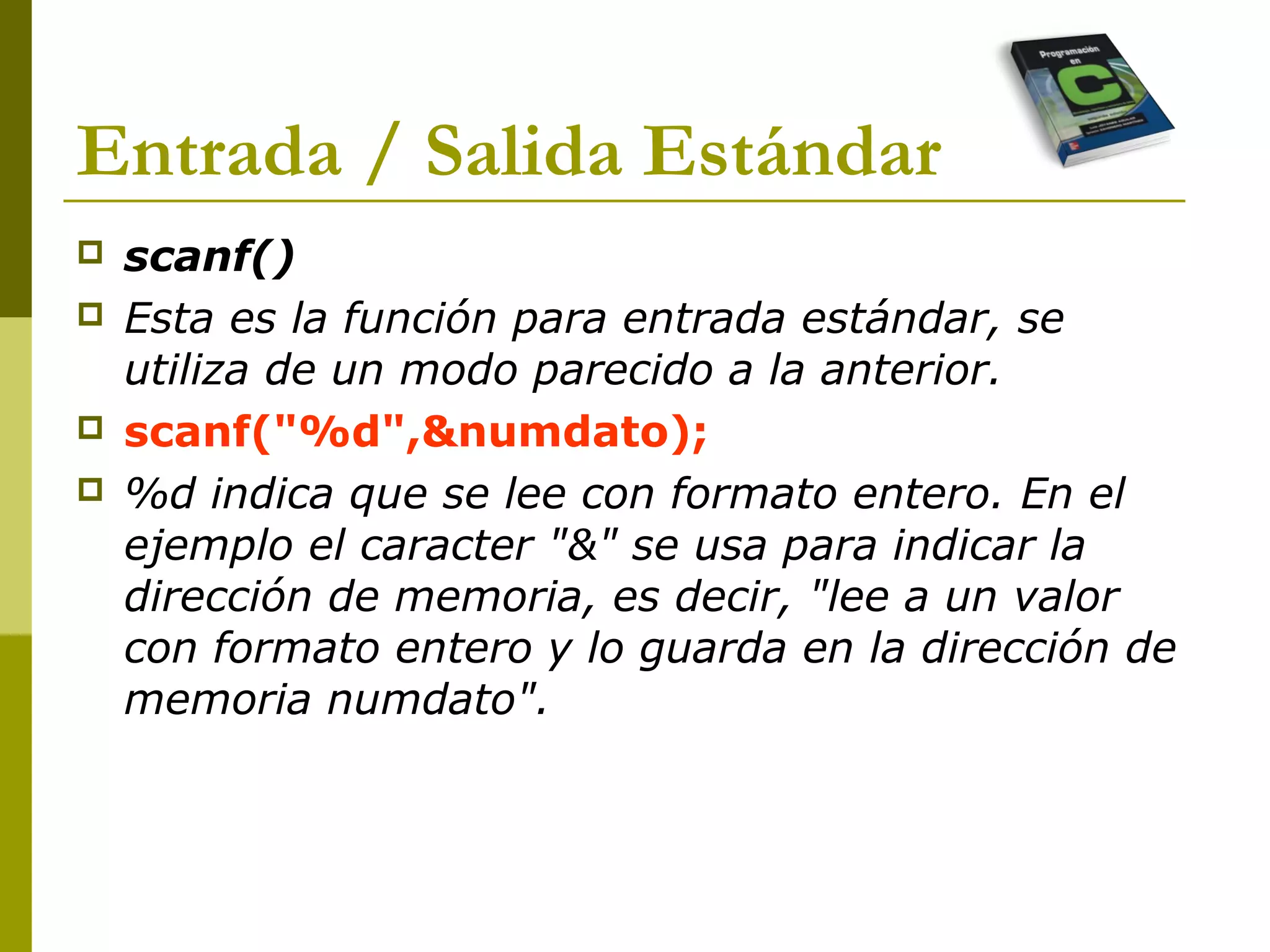  scanf()
 Esta es la función para entrada estándar, se
utiliza de un modo parecido a la anterior.
 scanf("%d",&numdato);
 %d indica que se lee con formato entero. En el
ejemplo el caracter "&" se usa para indicar la
dirección de memoria, es decir, "lee a un valor
con formato entero y lo guarda en la dirección de
memoria numdato".
Entrada / Salida Estándar
 