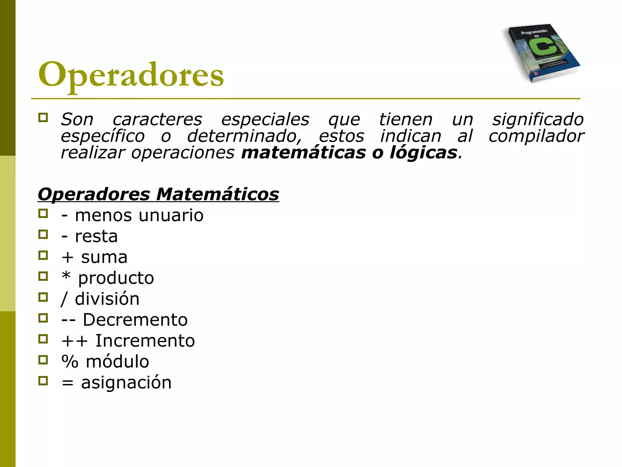 Operadores
 Son caracteres especiales que tienen un significado
específico o determinado, estos indican al compilador
realizar operaciones matemáticas o lógicas.
Operadores Matemáticos
 - menos unuario
 - resta
 + suma
 * producto
 / división
 -- Decremento
 ++ Incremento
 % módulo
 = asignación
 