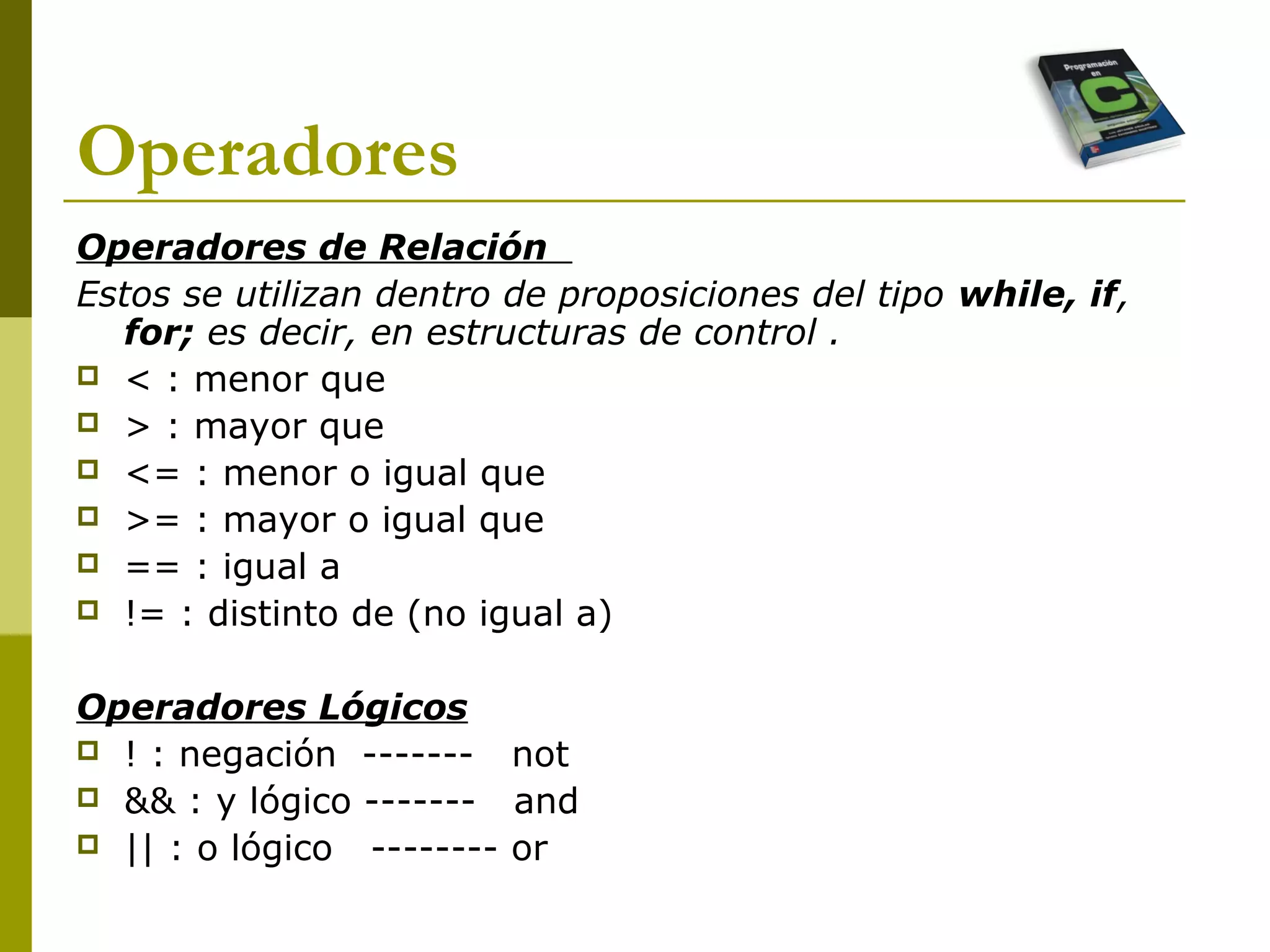 Operadores
Operadores de Relación
Estos se utilizan dentro de proposiciones del tipo while, if,
for; es decir, en estructuras de control .
 < : menor que
 > : mayor que
 <= : menor o igual que
 >= : mayor o igual que
 == : igual a
 != : distinto de (no igual a)
Operadores Lógicos
 ! : negación ------- not
 && : y lógico ------- and
 || : o lógico -------- or
 