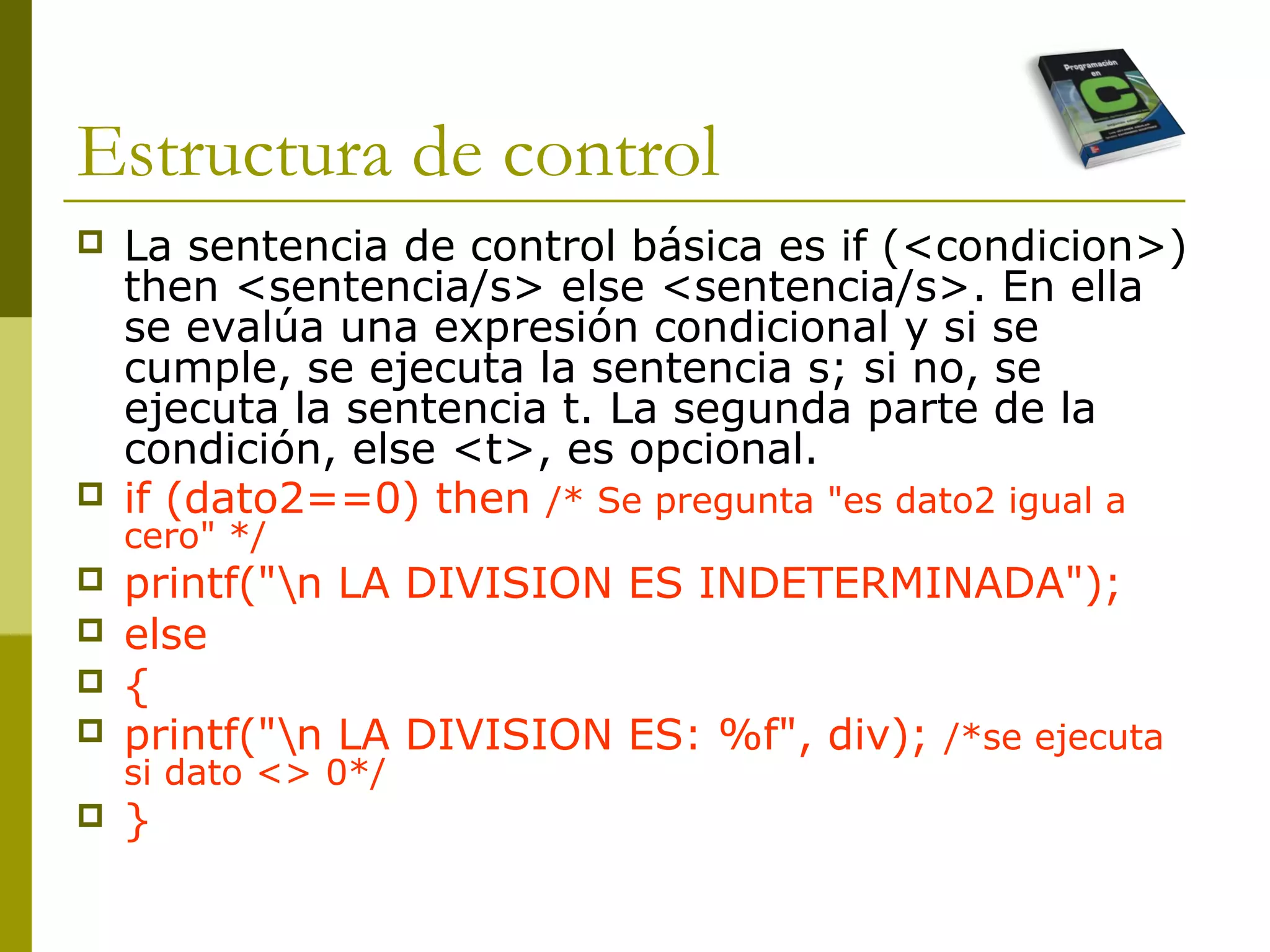 Estructura de control
 La sentencia de control básica es if (<condicion>)
then <sentencia/s> else <sentencia/s>. En ella
se evalúa una expresión condicional y si se
cumple, se ejecuta la sentencia s; si no, se
ejecuta la sentencia t. La segunda parte de la
condición, else <t>, es opcional.
 if (dato2==0) then /* Se pregunta "es dato2 igual a
cero" */
 printf("n LA DIVISION ES INDETERMINADA");
 else
 {
 printf("n LA DIVISION ES: %f", div); /*se ejecuta
si dato <> 0*/
 }
 