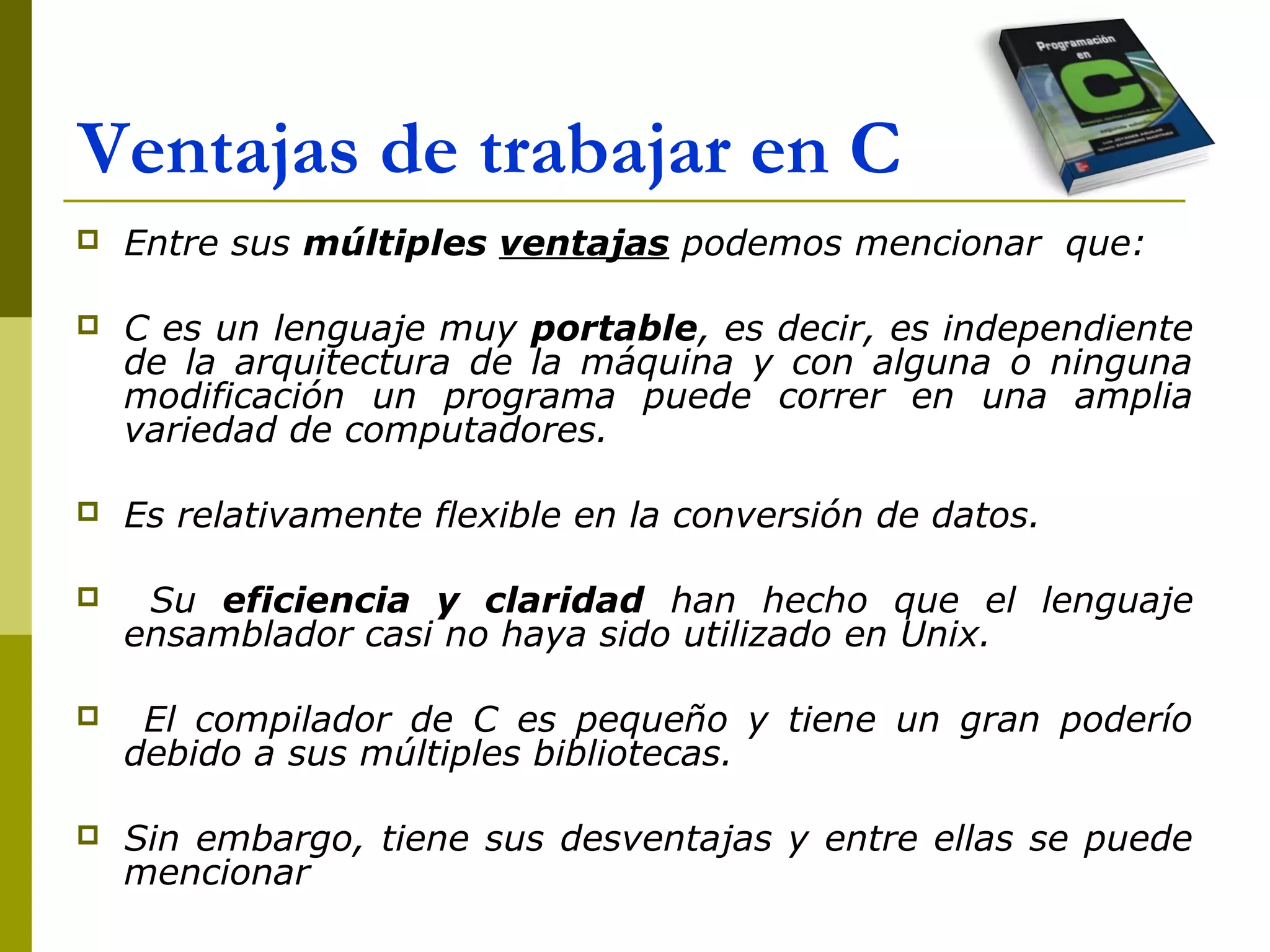 Ventajas de trabajar en C
 Entre sus múltiples ventajas podemos mencionar que:
 C es un lenguaje muy portable, es decir, es independiente
de la arquitectura de la máquina y con alguna o ninguna
modificación un programa puede correr en una amplia
variedad de computadores.
 Es relativamente flexible en la conversión de datos.
 Su eficiencia y claridad han hecho que el lenguaje
ensamblador casi no haya sido utilizado en Unix.
 El compilador de C es pequeño y tiene un gran poderío
debido a sus múltiples bibliotecas.
 Sin embargo, tiene sus desventajas y entre ellas se puede
mencionar
 