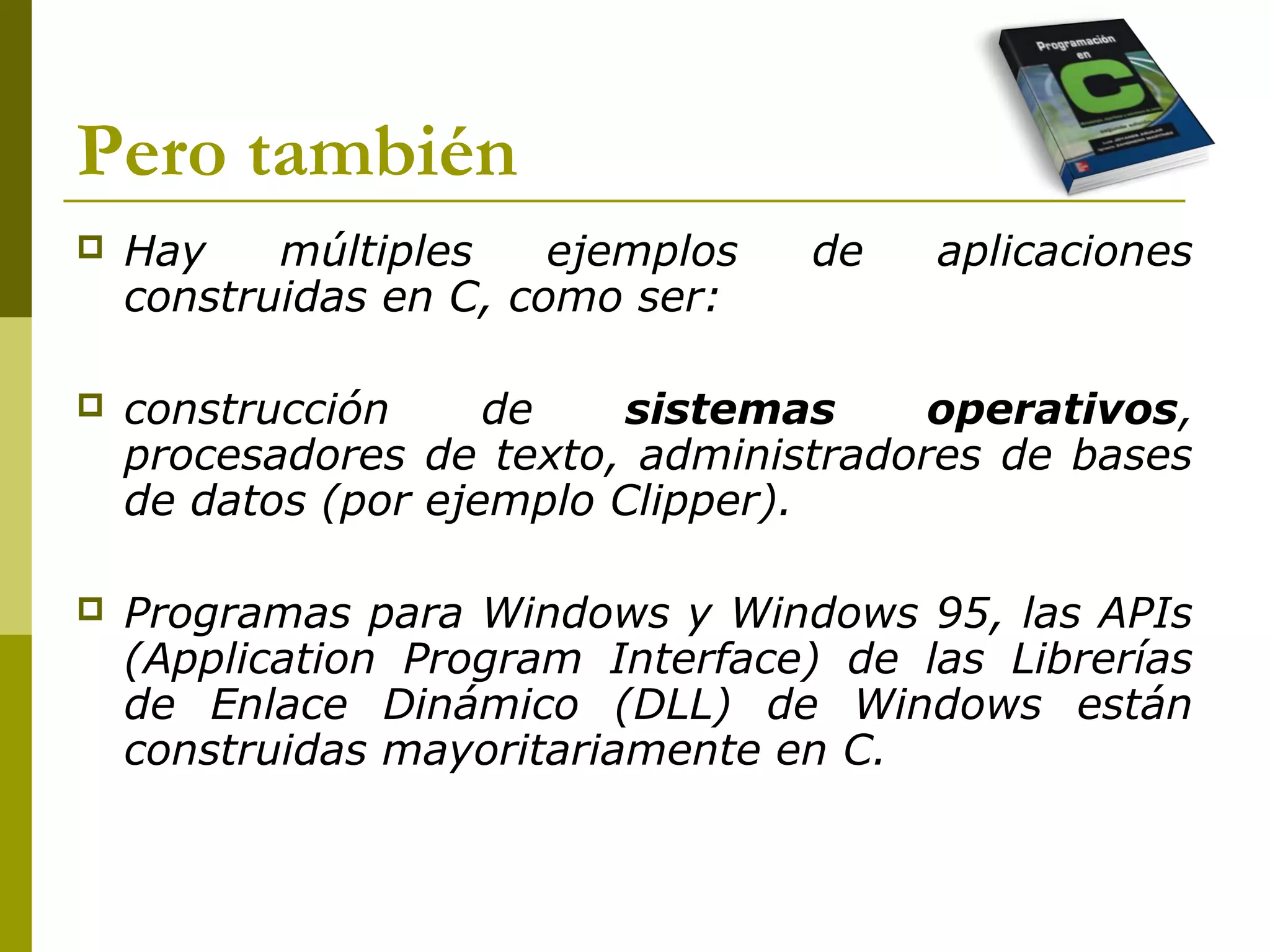 Pero también
 Hay múltiples ejemplos de aplicaciones
construidas en C, como ser:
 construcción de sistemas operativos,
procesadores de texto, administradores de bases
de datos (por ejemplo Clipper).
 Programas para Windows y Windows 95, las APIs
(Application Program Interface) de las Librerías
de Enlace Dinámico (DLL) de Windows están
construidas mayoritariamente en C.
 