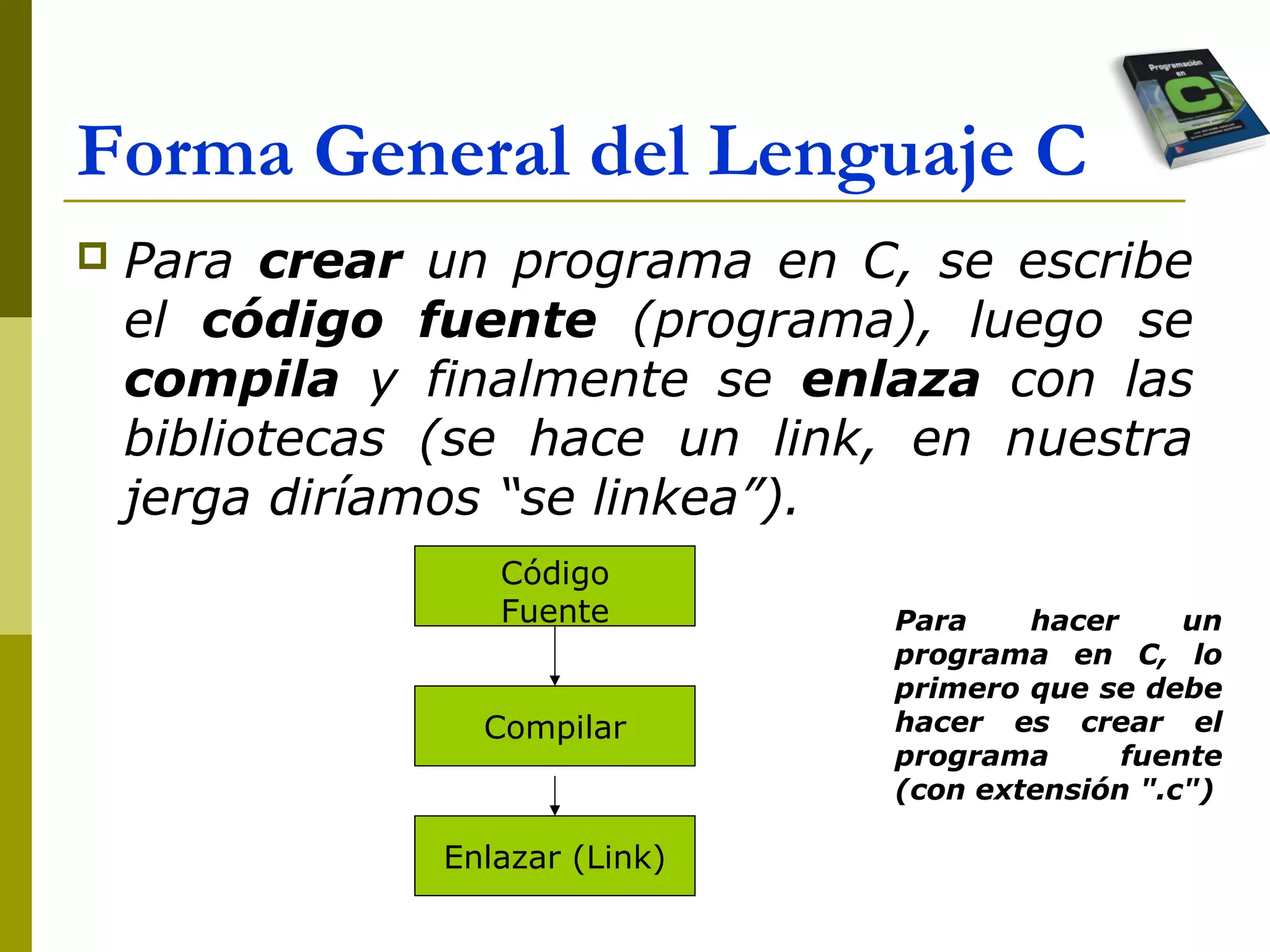 Forma General del Lenguaje C
 Para crear un programa en C, se escribe
el código fuente (programa), luego se
compila y finalmente se enlaza con las
bibliotecas (se hace un link, en nuestra
jerga diríamos “se linkea”).
Código
Fuente
Compilar
Enlazar (Link)
Para hacer un
programa en C, lo
primero que se debe
hacer es crear el
programa fuente
(con extensión ".c")
 
