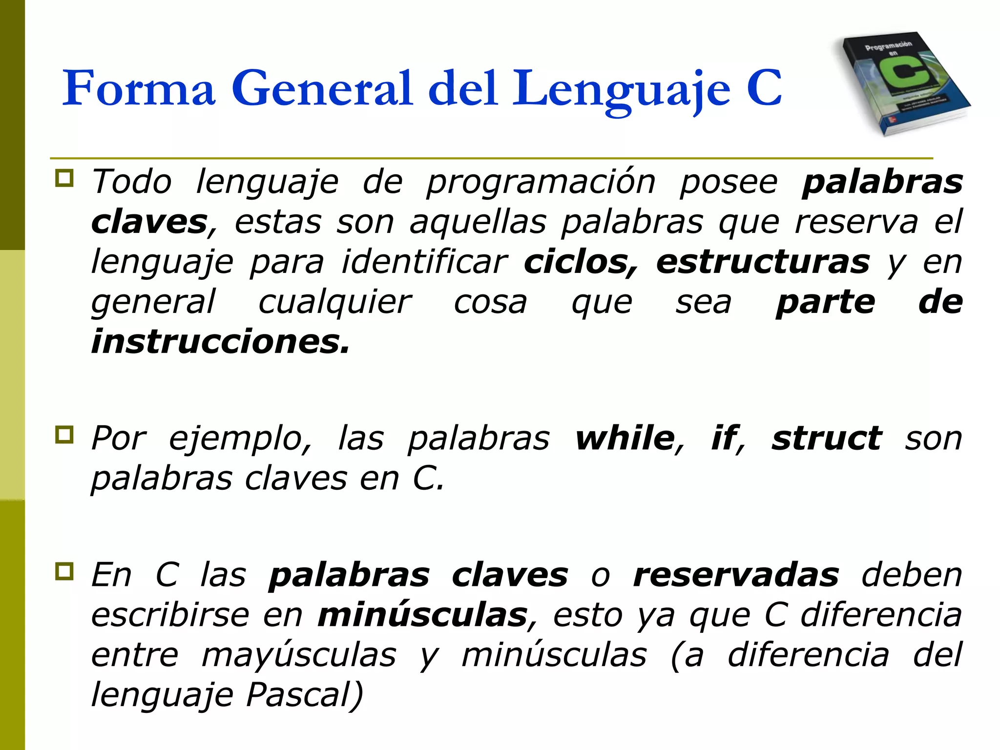  Todo lenguaje de programación posee palabras
claves, estas son aquellas palabras que reserva el
lenguaje para identificar ciclos, estructuras y en
general cualquier cosa que sea parte de
instrucciones.
 Por ejemplo, las palabras while, if, struct son
palabras claves en C.
 En C las palabras claves o reservadas deben
escribirse en minúsculas, esto ya que C diferencia
entre mayúsculas y minúsculas (a diferencia del
lenguaje Pascal)
Forma General del Lenguaje C
 