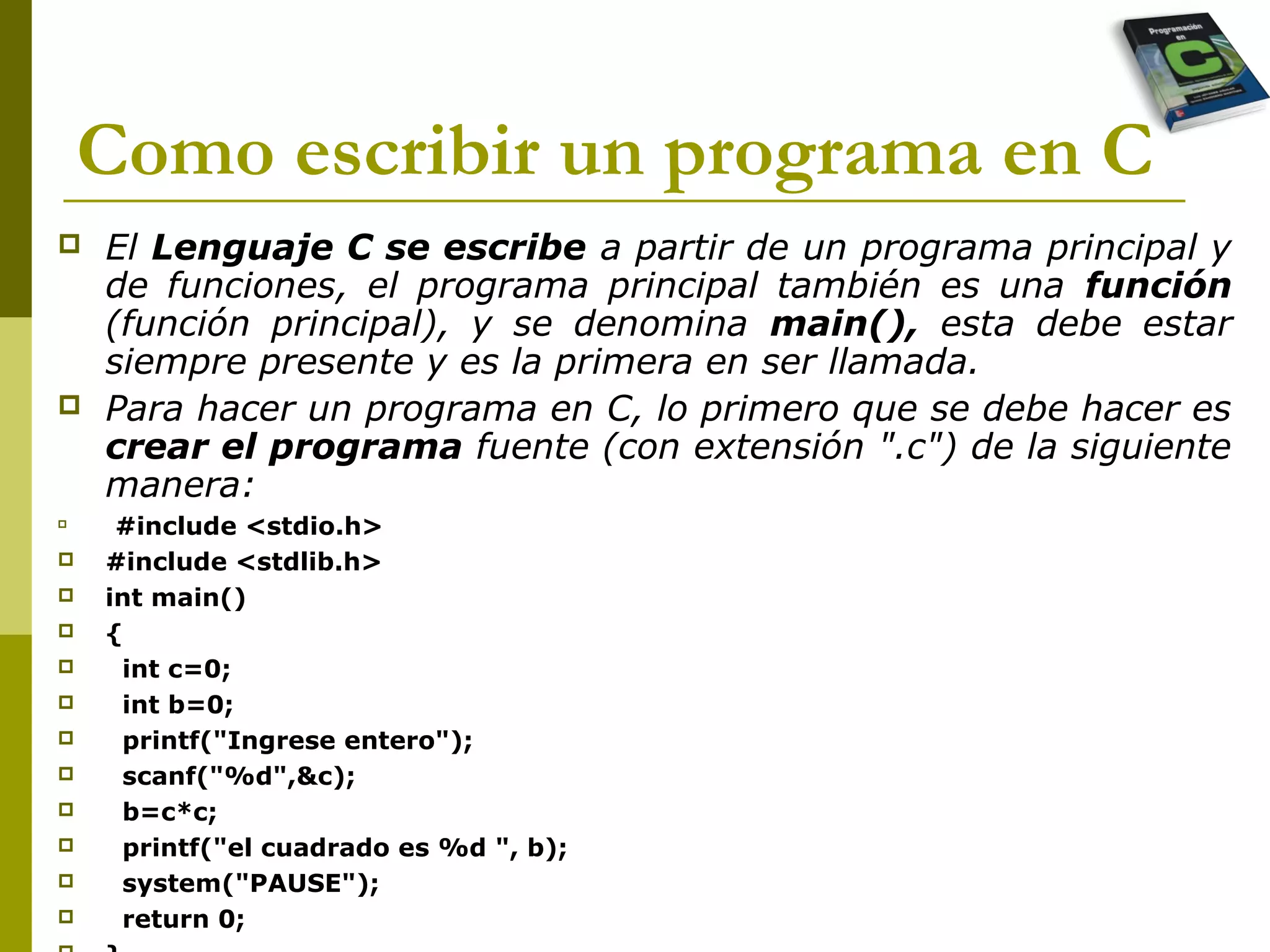 Como escribir un programa en C
 El Lenguaje C se escribe a partir de un programa principal y
de funciones, el programa principal también es una función
(función principal), y se denomina main(), esta debe estar
siempre presente y es la primera en ser llamada.
 Para hacer un programa en C, lo primero que se debe hacer es
crear el programa fuente (con extensión ".c") de la siguiente
manera:

#include <stdio.h>
 #include <stdlib.h>
 int main()
 {
 int c=0;
 int b=0;
 printf("Ingrese entero");
 scanf("%d",&c);
 b=c*c;
 printf("el cuadrado es %d ", b);
 system("PAUSE");
 return 0;
 