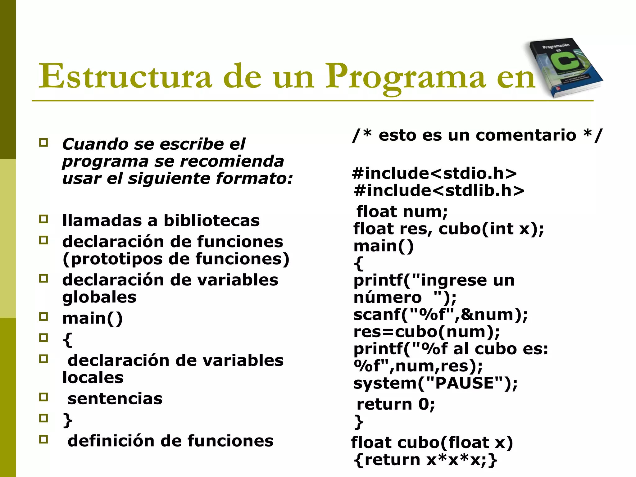 Estructura de un Programa en C
 Cuando se escribe el
programa se recomienda
usar el siguiente formato:
 llamadas a bibliotecas
 declaración de funciones
(prototipos de funciones)
 declaración de variables
globales
 main()
 {
 declaración de variables
locales
 sentencias
 }
 definición de funciones
/* esto es un comentario */
#include<stdio.h>
#include<stdlib.h>
float num;
float res, cubo(int x);
main()
{
printf("ingrese un
número ");
scanf("%f",&num);
res=cubo(num);
printf("%f al cubo es:
%f",num,res);
system("PAUSE");
return 0;
}
float cubo(float x)
{return x*x*x;}
 