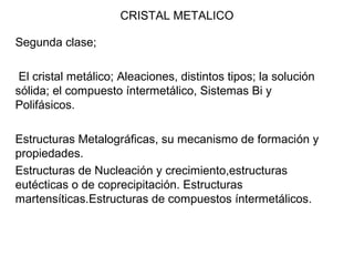 CRISTAL METALICO
Segunda clase;
El cristal metálico; Aleaciones, distintos tipos; la solución
sólida; el compuesto íntermetálico, Sistemas Bi y
Polifásicos.
Estructuras Metalográficas, su mecanismo de formación y
propiedades.
Estructuras de Nucleación y crecimiento,estructuras
eutécticas o de coprecipitación. Estructuras
martensíticas.Estructuras de compuestos íntermetálicos.
 