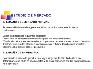 ESTUDIO DE MERCADO

4. TAMAÑO DEL MERCADO NORMAL

Es lo mas dificil de realizar, para eso sirven todos los datos que tienen las
instituciones.

Deben analizarse los siguientes aspectos:
• Nivel total de consumo en unidades y peso del producto/servicio.
•Tendencia del numero de usuarios y los patrones de consumo del producto/servicio.
•Factores que puedan afectar el consumo actual o futuro (Condiciones sociales,
economicas, potiticas, tecnologicas, etc.)

5. TAMAÑO DE MI MERCADO

Conociendo el mercado global al cual voy a dirigirme, la dificultad estima en
determinar a que parte de esos clientes y de esos consumos son los que mi negocio
va a conseguir.
 