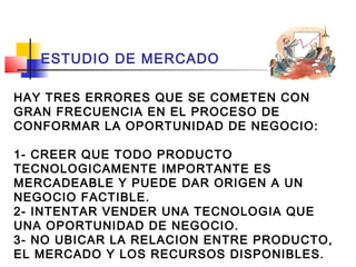 ESTUDIO DE MERCADO

HAY TRES ERRORES QUE SE COMETEN CON
GRAN FRECUENCIA EN EL PROCESO DE
CONFORMAR LA OPORTUNIDAD DE NEGOCIO:

1- CREER QUE TODO PRODUCTO
TECNOLOGICAMENTE IMPORTANTE ES
MERCADEABLE Y PUEDE DAR ORIGEN A UN
NEGOCIO FACTIBLE.
2- INTENTAR VENDER UNA TECNOLOGIA QUE
UNA OPORTUNIDAD DE NEGOCIO.
3- NO UBICAR LA RELACION ENTRE PRODUCTO,
EL MERCADO Y LOS RECURSOS DISPONIBLES.
 
