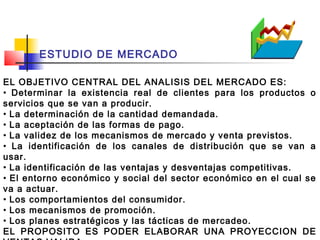 ESTUDIO DE MERCADO

EL OBJETIVO CENTRAL DEL ANALISIS DEL MERCADO ES:
• Determinar la existencia real de clientes para los productos o
servicios que se van a producir.
• La determinación de la cantidad demandada.
• La aceptación de las formas de pago.
• La validez de los mecanismos de mercado y venta previstos.
• La identificación de los canales de distribución que se van a
usar.
• La identificación de las ventajas y desventajas competitivas.
• El entorno económico y social del sector económico en el cual se
va a actuar.
• Los comportamientos del consumidor.
• Los mecanismos de promoción.
• Los planes estratégicos y las tácticas de mercadeo.
EL PROPOSITO ES PODER ELABORAR UNA PROYECCION DE
 