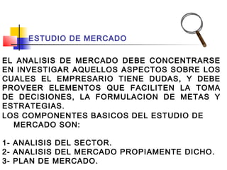 ESTUDIO DE MERCADO

EL ANALISIS DE MERCADO DEBE CONCENTRARSE
EN INVESTIGAR AQUELLOS ASPECTOS SOBRE LOS
CUALES EL EMPRESARIO TIENE DUDAS, Y DEBE
PROVEER ELEMENTOS QUE FACILITEN LA TOMA
DE DECISIONES, LA FORMULACION DE METAS Y
ESTRATEGIAS.
LOS COMPONENTES BASICOS DEL ESTUDIO DE
  MERCADO SON:

1- ANALISIS DEL SECTOR.
2- ANALISIS DEL MERCADO PROPIAMENTE DICHO.
3- PLAN DE MERCADO.
 
