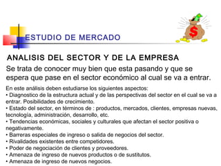 ESTUDIO DE MERCADO

ANALISIS DEL SECTOR Y DE LA EMPRESA
Se trata de conocer muy bien que esta pasando y que se
espera que pase en el sector económico al cual se va a entrar.
En este análisis deben estudiarse los siguientes aspectos:
• Diagnostico de la estructura actual y de las perspectivas del sector en el cual se va a
entrar. Posibilidades de crecimiento.
• Estado del sector, en términos de : productos, mercados, clientes, empresas nuevas,
tecnología, administración, desarrollo, etc.
• Tendencias económicas, sociales y culturales que afectan el sector positiva o
negativamente.
• Barreras especiales de ingreso o salida de negocios del sector.
• Rivalidades existentes entre competidores.
• Poder de negociación de clientes y proveedores.
• Amenaza de ingreso de nuevos productos o de sustitutos.
• Amenaza de ingreso de nuevos negocios.
 