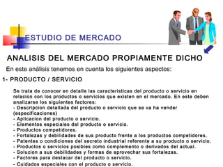 ESTUDIO DE MERCADO

 ANALISIS DEL MERCADO PROPIAMENTE DICHO
 En este análisis tenemos en cuenta los siguientes aspectos:
1- PRODUCTO / SERVICIO

   Se trata de conocer en detalle las caracteristicas del producto o servicio en
   relacion con los productos o servicios que existen en el mercado. En este deben
   analizarse los siguientes factores:
   - Descripcion detallada del producto o servicio que se va ha vender
   (especificaciones)
   - Aplicacion del producto o servicio.
   - Elementos especiales del producto o servicio.
   - Productos competidores.
   - Fortalezas y debilidades de sus producto frente a los productos competidores.
   - Patentes o condiciones del secreto industrial referente a su producto o servicio.
   - Productos o servicios posibles como complemento o derivados del actual.
   - Solucion a sus debilidades y formas de aprovechar sus fortalezas.
   - Factores para destacar del producto o servicio.
   - Cuidados especiales con el producto o servicio.
 
