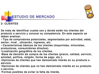 ESTUDIO DE MERCADO

2- CLIENTES

Se trata de identificar cuales son y donde están los clientes del
producto o servicio y conocer su competencia. En este aspecto se
deben analizar:
• Tipo de compradores potenciales, segmentados por actividad, edad,
sector, nivel , ubicación, ingresos, etc.
• Características básicas de los clientes (mayoristas, minoristas,
productores, consumidores directos).
•Localización geográfica de los clientes.
•Base de decisión de compra de los clientes (precio, calidad, servicio,
amistad, política, religión, forma de pago, etc.).
•Opiniones de clientes que han demostrado interés en su producto o
servicio.
•Opiniones de clientes que no han demostrado interés en su producto
o servicio.
•Formas posibles de evitar la falta de interés.
 