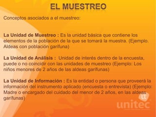 Conceptos asociados a el muestreo:
La Unidad de Muestreo : Es la unidad básica que contiene los
elementos de la población de la que se tomará la muestra. (Ejemplo.
Aldeas con población garífuna)
La Unidad de Análisis : Unidad de interés dentro de la encuesta,
puede o no coincidir con las unidades de muestreo (Ejemplo: Los
niños menores de 2 años de las aldeas garífunas)
La Unidad de Información : Es la entidad o persona que proveerá la
información del instrumento aplicado (encuesta o entrevista) (Ejemplo:
Madre o encargado del cuidado del menor de 2 años, en las aldeas
garífunas)
 