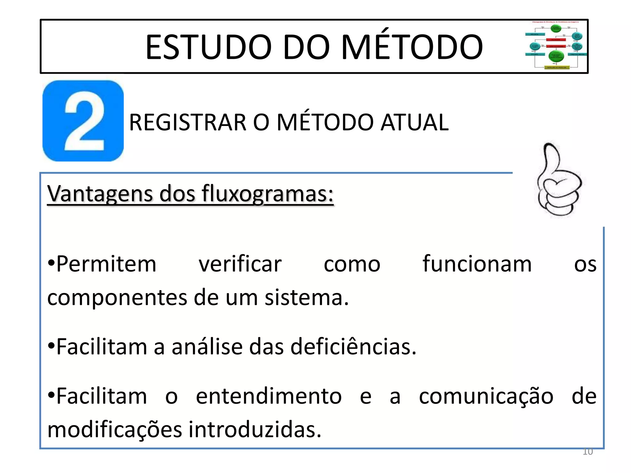 REGISTRAR O MÉTODO ATUAL
ESTUDO DO MÉTODO
Vantagens dos fluxogramas:
•Permitem verificar como funcionam os
componentes de um sistema.
•Facilitam a análise das deficiências.
•Facilitam o entendimento e a comunicação de
modificações introduzidas.
10
 
