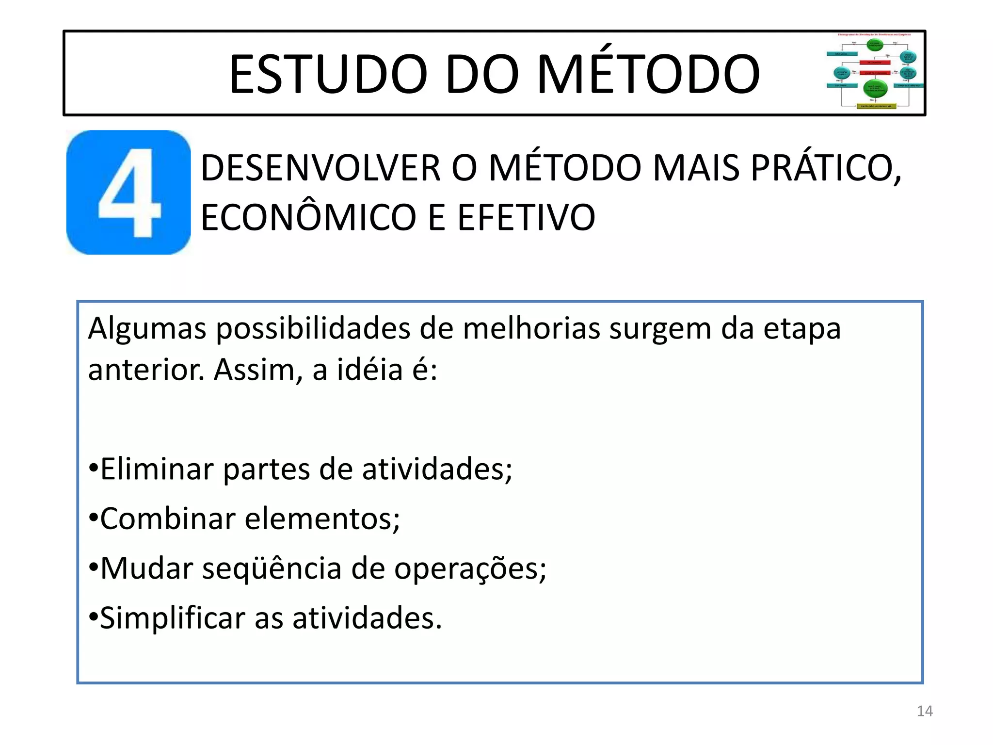 DESENVOLVER O MÉTODO MAIS PRÁTICO,
ECONÔMICO E EFETIVO
ESTUDO DO MÉTODO
Algumas possibilidades de melhorias surgem da etapa
anterior. Assim, a idéia é:
•Eliminar partes de atividades;
•Combinar elementos;
•Mudar seqüência de operações;
•Simplificar as atividades.
14
 
