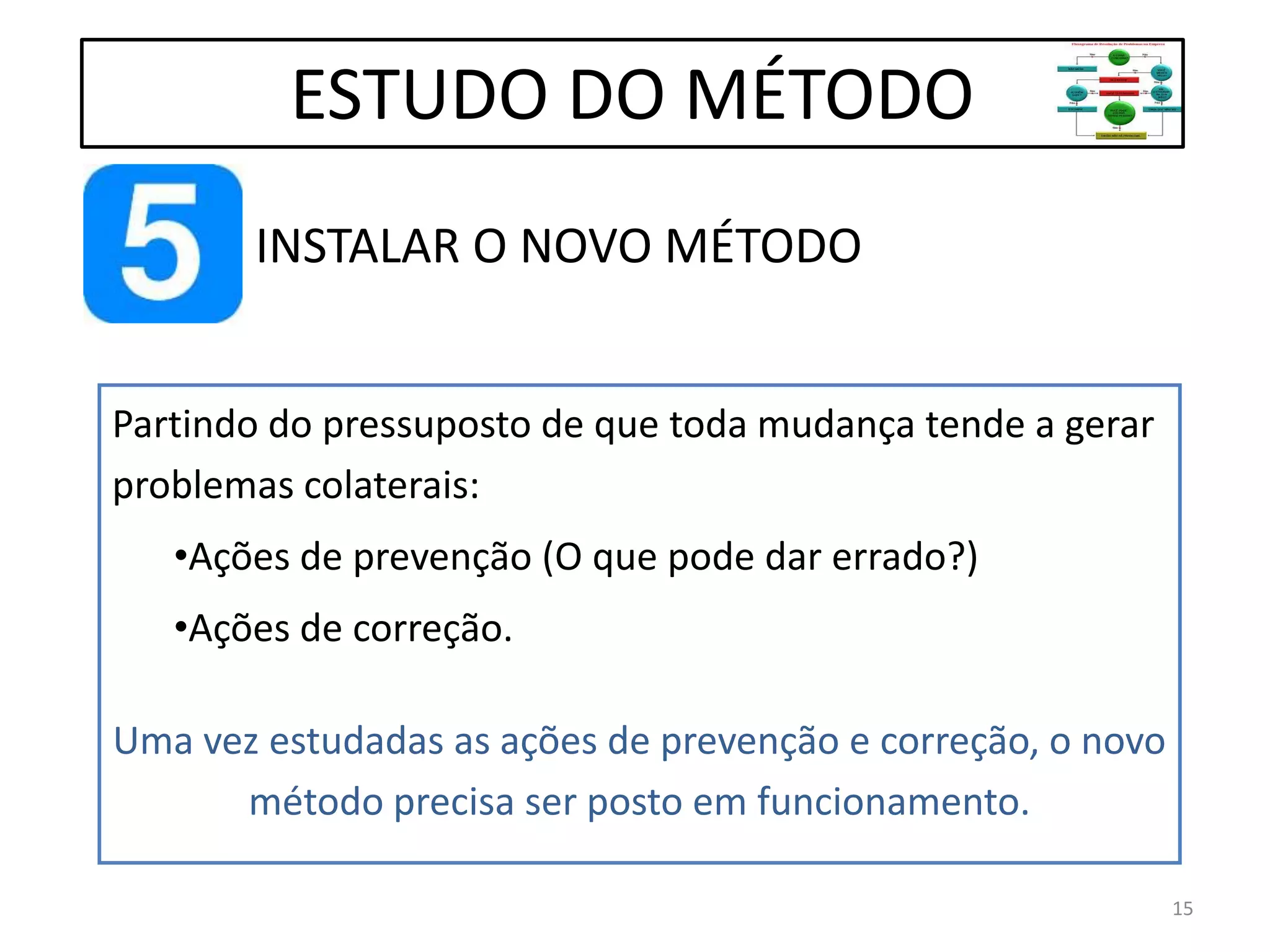 INSTALAR O NOVO MÉTODO
ESTUDO DO MÉTODO
Partindo do pressuposto de que toda mudança tende a gerar
problemas colaterais:
•Ações de prevenção (O que pode dar errado?)
•Ações de correção.
Uma vez estudadas as ações de prevenção e correção, o novo
método precisa ser posto em funcionamento.
15
 