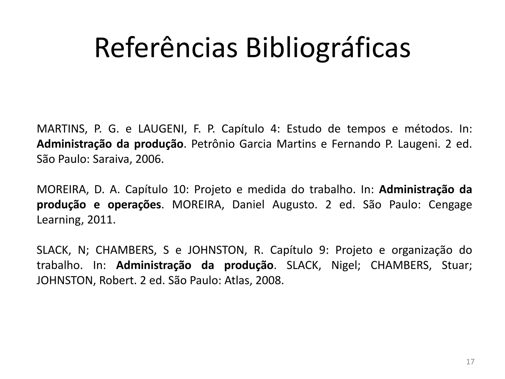 Referências Bibliográficas
MARTINS, P. G. e LAUGENI, F. P. Capítulo 4: Estudo de tempos e métodos. In:
Administração da produção. Petrônio Garcia Martins e Fernando P. Laugeni. 2 ed.
São Paulo: Saraiva, 2006.
MOREIRA, D. A. Capítulo 10: Projeto e medida do trabalho. In: Administração da
produção e operações. MOREIRA, Daniel Augusto. 2 ed. São Paulo: Cengage
Learning, 2011.
SLACK, N; CHAMBERS, S e JOHNSTON, R. Capítulo 9: Projeto e organização do
trabalho. In: Administração da produção. SLACK, Nigel; CHAMBERS, Stuar;
JOHNSTON, Robert. 2 ed. São Paulo: Atlas, 2008.
17
 