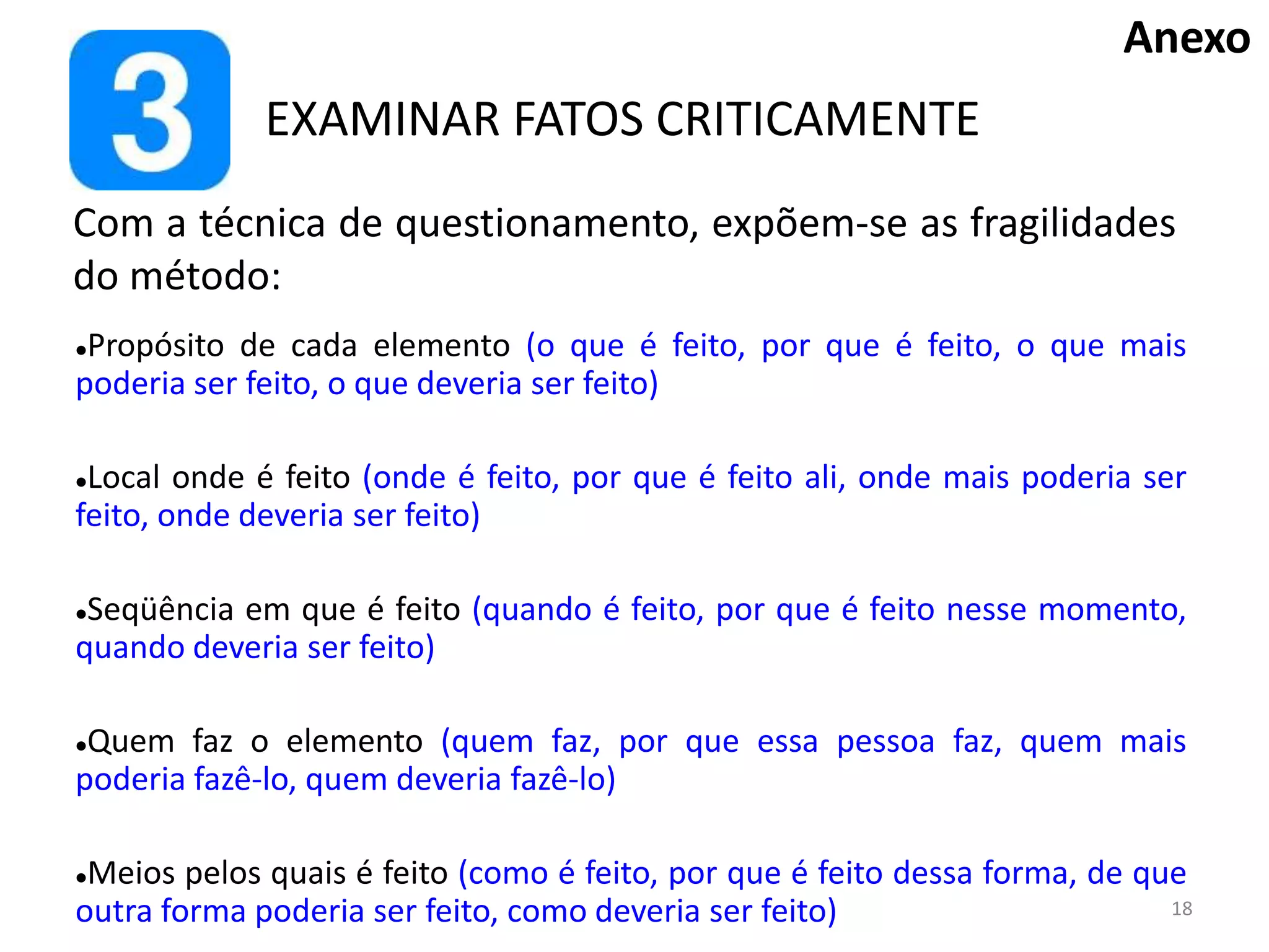 EXAMINAR FATOS CRITICAMENTE
Propósito de cada elemento (o que é feito, por que é feito, o que mais
poderia ser feito, o que deveria ser feito)
Local onde é feito (onde é feito, por que é feito ali, onde mais poderia ser
feito, onde deveria ser feito)
Seqüência em que é feito (quando é feito, por que é feito nesse momento,
quando deveria ser feito)
Quem faz o elemento (quem faz, por que essa pessoa faz, quem mais
poderia fazê-lo, quem deveria fazê-lo)
Meios pelos quais é feito (como é feito, por que é feito dessa forma, de que
outra forma poderia ser feito, como deveria ser feito)
Com a técnica de questionamento, expõem-se as fragilidades
do método:
Anexo
18
 