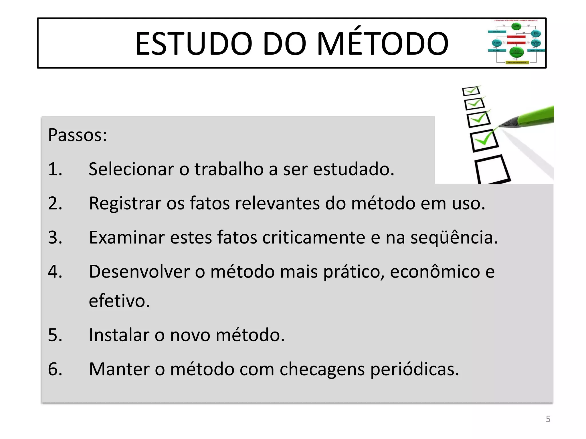 Passos:
1. Selecionar o trabalho a ser estudado.
2. Registrar os fatos relevantes do método em uso.
3. Examinar estes fatos criticamente e na seqüência.
4. Desenvolver o método mais prático, econômico e
efetivo.
5. Instalar o novo método.
6. Manter o método com checagens periódicas.
ESTUDO DO MÉTODO
5
 
