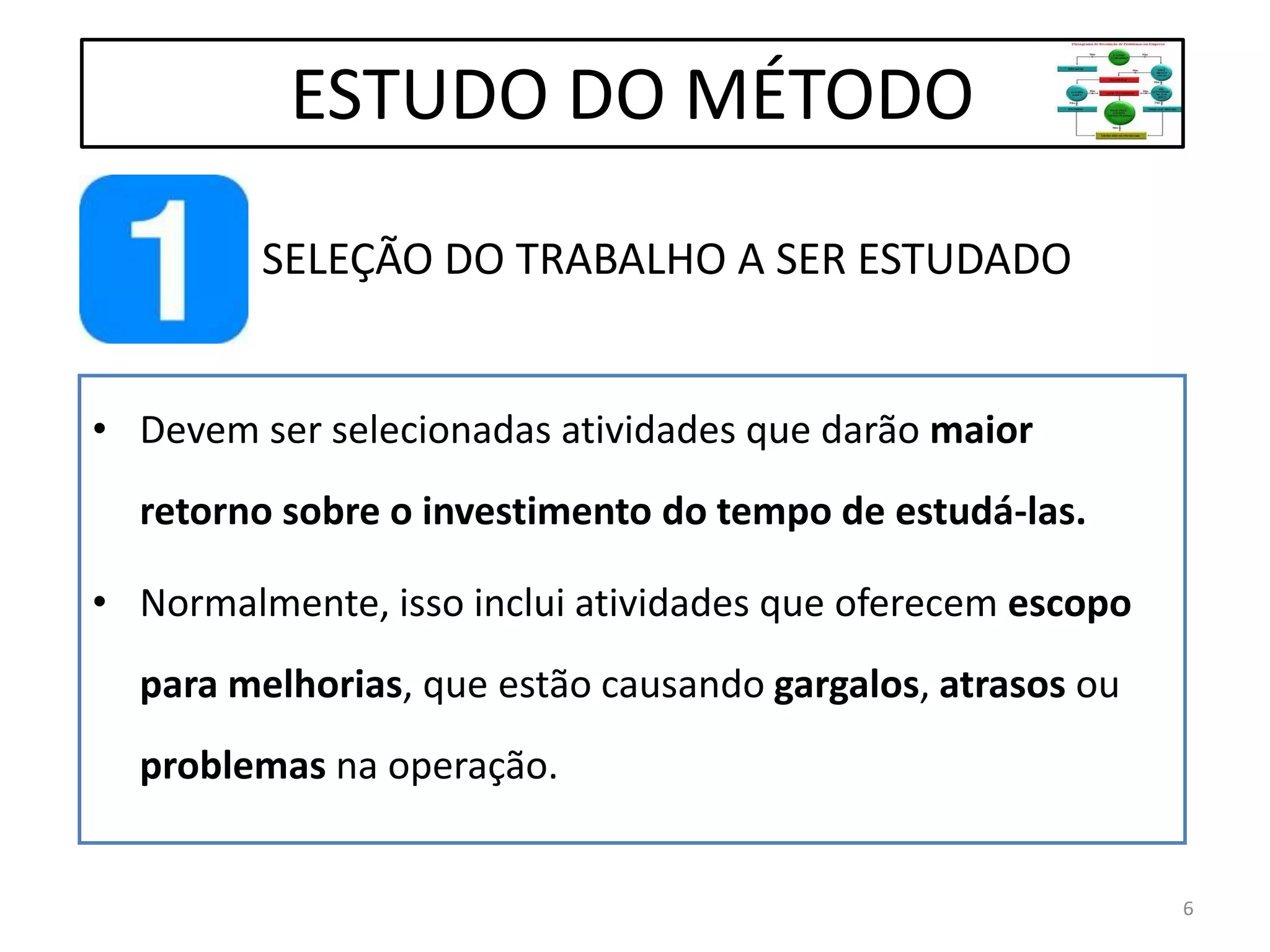 SELEÇÃO DO TRABALHO A SER ESTUDADO
• Devem ser selecionadas atividades que darão maior
retorno sobre o investimento do tempo de estudá-las.
• Normalmente, isso inclui atividades que oferecem escopo
para melhorias, que estão causando gargalos, atrasos ou
problemas na operação.
ESTUDO DO MÉTODO
6
 