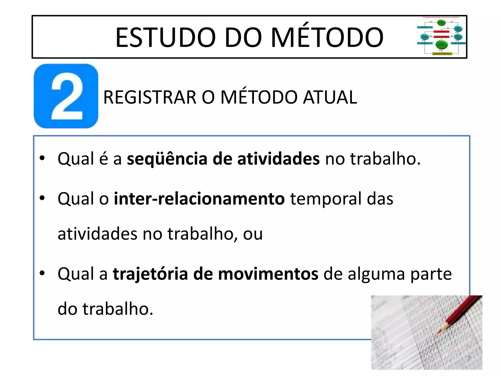 REGISTRAR O MÉTODO ATUAL
• Qual é a seqüência de atividades no trabalho.
• Qual o inter-relacionamento temporal das
atividades no trabalho, ou
• Qual a trajetória de movimentos de alguma parte
do trabalho.
ESTUDO DO MÉTODO
7
 
