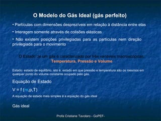 Gás ideal O Modelo do Gás Ideal ( gás perfeito) Partículas com dimensões desprezíveis em relação à distância entre elas Interagem somente através de colisões elásticas Não existem posições privilegiadas para as partículas nem direção  privilegiada para o movimento  O Estado de um gás é caracterizado por três variáveis macroscópicas:  Temperatura, Pressão e Volume Estado: estado de equilíbrio, isto é, estado em que pressão e temperatura são os mesmos em qualquer ponto do volume constante ocupado pelo gás. Equação de Estado V = f ( m ,p,T) A equação de estado mais simples é a equação do gás ideal 