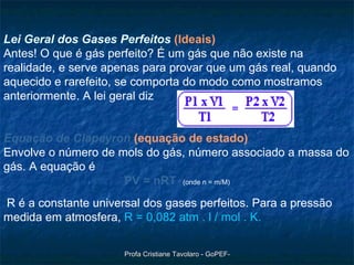 Lei Geral dos Gases Perfeitos   (Ideais) Antes! O que é gás perfeito? É um gás que não existe na realidade, e serve apenas para provar que um gás real, quando aquecido e rarefeito, se comporta do modo como mostramos anteriormente. A lei geral diz      Equação de Clapeyron   (equação de estado) Envolve o número de mols do gás, número associado a massa do gás. A equação é  PV = nRT   (onde n = m/M) R é a constante universal dos gases perfeitos. Para a pressão medida em atmosfera,  R = 0,082 atm . l / mol . K.   