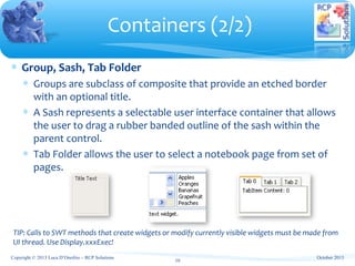 ∗ Group, Sash, Tab Folder
∗ Groups are subclass of composite that provide an etched border
with an optional title.
∗ A Sash represents a selectable user interface container that allows
the user to drag a rubber banded outline of the sash within the
parent control.
∗ Tab Folder allows the user to select a notebook page from set of
pages.
Containers (2/2)
10
TIP: Calls to SWT methods that create widgets or modify currently visible widgets must be made from
UI thread. Use Display.xxxExec!
October 2013Copyright © 2013 Luca D’Onofrio – RCP Solutions
 