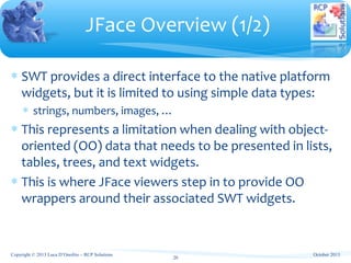 ∗ SWT provides a direct interface to the native platform
widgets, but it is limited to using simple data types:
∗ strings, numbers, images, …
∗ This represents a limitation when dealing with object-
oriented (OO) data that needs to be presented in lists,
tables, trees, and text widgets.
∗ This is where JFace viewers step in to provide OO
wrappers around their associated SWT widgets.
JFace Overview (1/2)
20
October 2013Copyright © 2013 Luca D’Onofrio – RCP Solutions
 