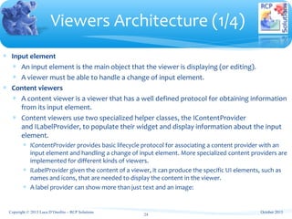 ∗ Input element
∗ An input element is the main object that the viewer is displaying (or editing).
∗ A viewer must be able to handle a change of input element.
∗ Content viewers
∗ A content viewer is a viewer that has a well defined protocol for obtaining information
from its input element.
∗ Content viewers use two specialized helper classes, the IContentProvider
and ILabelProvider, to populate their widget and display information about the input
element.
∗ IContentProvider provides basic lifecycle protocol for associating a content provider with an
input element and handling a change of input element. More specialized content providers are
implemented for different kinds of viewers.
∗ ILabelProvider given the content of a viewer, it can produce the specific UI elements, such as
names and icons, that are needed to display the content in the viewer.
∗ A label provider can show more than just text and an image:
Viewers Architecture (1/4)
24
October 2013Copyright © 2013 Luca D’Onofrio – RCP Solutions
 