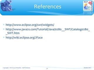∗ http://www.eclipse.org/swt/widgets/
∗ http://www.java2s.com/Tutorial/Java/0280__SWT/Catalog0280_
_SWT.htm
∗ http://wiki.eclipse.org/JFace
References
29
October 2013Copyright © 2013 Luca D’Onofrio – RCP Solutions
 