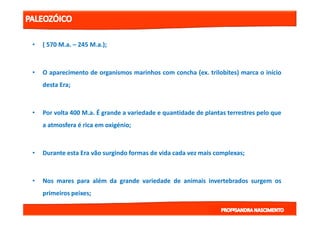 •• (( 570570 MM..aa.. –– 245245 MM..aa..));;
•• OO aparecimentoaparecimento dede organismosorganismos marinhosmarinhos comcom conchaconcha (ex(ex.. trilobites)trilobites) marcamarca oo inícioinício
destadesta EraEra;;
•• PorPor voltavolta 400400 MM..aa.. ÉÉ grandegrande aa variedadevariedade ee quantidadequantidade dede plantasplantas terrestresterrestres pelopelo queque•• PorPor voltavolta 400400 MM..aa.. ÉÉ grandegrande aa variedadevariedade ee quantidadequantidade dede plantasplantas terrestresterrestres pelopelo queque
aa atmosferaatmosfera éé ricarica emem oxigéniooxigénio;;
•• DuranteDurante estaesta EraEra vãovão surgindosurgindo formasformas dede vidavida cadacada vezvez maismais complexascomplexas;;
•• NosNos maresmares parapara alémalém dada grandegrande variedadevariedade dede animaisanimais invertebradosinvertebrados surgemsurgem osos
primeirosprimeiros peixespeixes;;
 