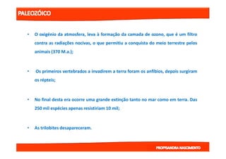 •• OO oxigéniooxigénio dada atmosfera,atmosfera, levaleva àà formaçãoformação dada camadacamada dede ozono,ozono, queque éé umum filtrofiltro
contracontra asas radiaçõesradiações nocivas,nocivas, oo queque permitiupermitiu aa conquistaconquista dodo meiomeio terrestreterrestre pelospelos
animaisanimais ((370370 MM..aa..));;
•• OsOs primeirosprimeiros vertebradosvertebrados aa invadireminvadirem aa terraterra foramforam osos anfíbios,anfíbios, depoisdepois surgiramsurgiram
osos répteisrépteis;;osos répteisrépteis;;
•• NoNo finalfinal destadesta eraera ocorreocorre umauma grandegrande extinçãoextinção tantotanto nono marmar comocomo emem terraterra.. DasDas
250250 milmil espéciesespécies apenasapenas resistiriamresistiriam 1010 milmil;;
•• AsAs trilobitestrilobites desapareceramdesapareceram..
 