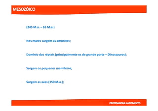 •• (245(245 M.aM.a.. –– 6565 M.aM.a.).)
•• Nos mares surgem as amonites;Nos mares surgem as amonites;
•• Domínio dos répteis (principalmente os de grande porteDomínio dos répteis (principalmente os de grande porte –– Dinossauros);Dinossauros);•• Domínio dos répteis (principalmente os de grande porteDomínio dos répteis (principalmente os de grande porte –– Dinossauros);Dinossauros);
•• Surgem os pequenos mamíferos;Surgem os pequenos mamíferos;
•• Surgem as aves (150Surgem as aves (150 M.aM.a.);.);
 