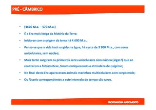 •• (4600(4600 M.aM.a.. –– 570570 M.aM.a.).)
•• É a Era mais longa da história da Terra;É a Era mais longa da história da Terra;
•• IniciaInicia--se com a origem da terra há 4.600se com a origem da terra há 4.600 M.aM.a.;.;
•• PensaPensa--se que a vida terá surgido na água, há cerca de 3 800se que a vida terá surgido na água, há cerca de 3 800 M.aM.a., com seres., com seres
unicelulares, sem núcleo;unicelulares, sem núcleo;
•• Mais tarde surgiram os primeiros seres unicelulares com núcleo (algas?) que aoMais tarde surgiram os primeiros seres unicelulares com núcleo (algas?) que ao
realizarem a fotossíntese, foram enriquecendo a atmosfera de oxigénio;realizarem a fotossíntese, foram enriquecendo a atmosfera de oxigénio;
•• No final desta Era apareceram animais marinhos multicelulares com corpo mole;No final desta Era apareceram animais marinhos multicelulares com corpo mole;
•• Os fósseis correspondentes a este intervalo de tempo são raros.Os fósseis correspondentes a este intervalo de tempo são raros.
 