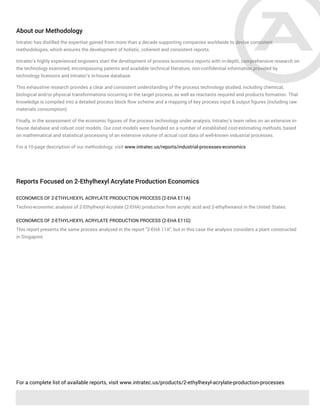 About our Methodology
Intratec has distilled the expertise gained from more than a decade supporting companies worldwide to devise consistent
methodologies, which ensures the development of holistic, coherent and consistent reports.
Intratec's highly experienced engineers start the development of process economics reports with in-depth, comprehensive research on
the technology examined, encompassing patents and available technical literature, non-confidential information provided by
technology licensors and Intratec's in-house database.
This exhaustive research provides a clear and consistent understanding of the process technology studied, including chemical,
biological and/or physical transformations occurring in the target process, as well as reactants required and products formation. That
knowledge is compiled into a detailed process block flow scheme and a mapping of key process input & output figures (including raw
materials consumption).
Finally, in the assessment of the economic figures of the process technology under analysis, Intratec’s team relies on an extensive in-
house database and robust cost models. Our cost models were founded on a number of established cost-estimating methods, based
on mathematical and statistical processing of an extensive volume of actual cost data of well-known industrial processes.
For a 10-page description of our methodology, visit www.intratec.us/reports/industrial-processes-economics
Reports Focused on 2-Ethylhexyl Acrylate Production Economics
ECONOMICS OF 2-ETHYLHEXYL ACRYLATE PRODUCTION PROCESS (2-EHA E11A)
Techno-economic analysis of 2-Ethylhexyl Acrylate (2-EHA) production from acrylic acid and 2-ethylhexanol in the United States.
ECONOMICS OF 2-ETHYLHEXYL ACRYLATE PRODUCTION PROCESS (2-EHA E11G)
This report presents the same process analyzed in the report "2-EHA 11A", but in this case the analysis considers a plant constructed
in Singapore.
For a complete list of available reports, visit www.intratec.us/products/2-ethylhexyl-acrylate-production-processes
 