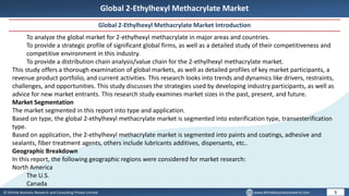 © Dhirtek Business Research and Consulting Private Limited www.dhirtekbusinessresearch.com
Global 2-Ethylhexyl Methacrylate Market
Global 2-Ethylhexyl Methacrylate Market Introduction
5
To analyze the global market for 2-ethylhexyl methacrylate in major areas and countries.
To provide a strategic profile of significant global firms, as well as a detailed study of their competitiveness and
competitive environment in this industry.
To provide a distribution chain analysis/value chain for the 2-ethylhexyl methacrylate market.
This study offers a thorough examination of global markets, as well as detailed profiles of key market participants, a
revenue product portfolio, and current activities. This research looks into trends and dynamics like drivers, restraints,
challenges, and opportunities. This study discusses the strategies used by developing industry participants, as well as
advice for new market entrants. This research study examines market sizes in the past, present, and future.
Market Segmentation
The market segmented in this report into type and application.
Based on type, the global 2-ethylhexyl methacrylate market is segmented into esterification type, transesterification
type.
Based on application, the 2-ethylhexyl methacrylate market is segmented into paints and coatings, adhesive and
sealants, fiber treatment agents, others include lubricants additives, dispersants, etc..
Geographic Breakdown
In this report, the following geographic regions were considered for market research:
North America
The U.S.
Canada
 