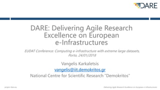 project-dare.eu Delivering Agile Research Excellence on European e-Infrastructures
DARE: Delivering Agile Research
Excellence on European
e-Infrastructures
Vangelis Karkaletsis
vangelis@iit.demokritos.gr
National Centre for Scientific Research “Demokritos”
EUDAT Conference: Computing e-infrastructure with extreme large datasets,
Porto, 24/01/2018
 