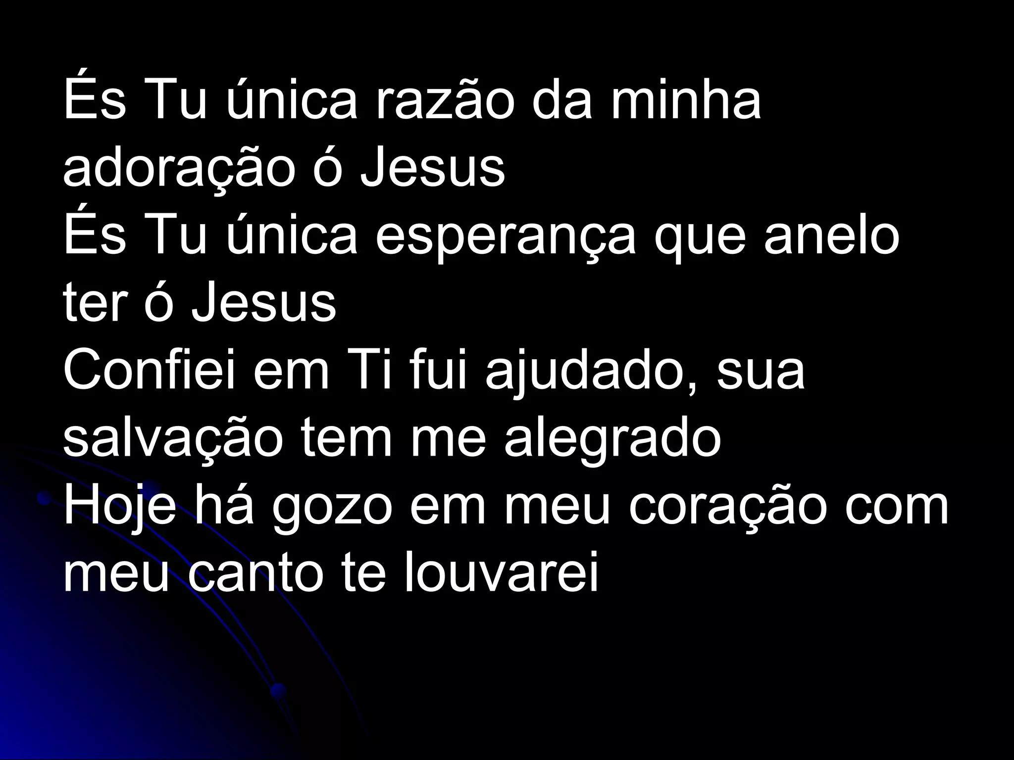 És Tu única razão da minha adoração ó Jesus És Tu única esperança que anelo ter ó Jesus Confiei em Ti fui ajudado, sua salvação tem me alegrado Hoje há gozo em meu coração com meu canto te louvarei